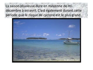La saison pluvieuse dure en moyenne de mi-
décembre à mi-avril. C’est également durant cette
période que le risque de cyclone est le plus grand.
 