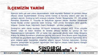 ?L?EM?Z?N TAR?H?
?l?emizin tarihi ?ok eski y?llara dayanmaktad?r. Antik kaynaklar Bal?kesir ve ?evresini Misya
(Mysia) olarak kaydetmektedir. S?nd?rg? tarihte Carsea ve Koruk?y adlar?n? alan eski bir
yerle?im alan?d?r. S?nd?rg?ya tarih s?ras?yla Lidyal?lar, Persler, Bergamal?lar, ?.?. 129 y?l?nda
Romal?lar, Bizansl?lar 11. Yzy?lda da Sel?uklular egemen oldular. Beylikler D?neminde
Karesi Beyli?i s?n?rlar? i?erisinde kalan S?nd?rg?, 1323 y?l?nda Osmal?lar?n eline ge?ti.Bu
b?lgeye : ?avdar, Av?ar, Ya?c?bedir, Cepni, Karake?ili y?rkleri yerle?tiler.
S?nd?rg?n?n ?ehir olarak kurulu?u 18.Yzy?l?n sonlar?nda olmu?tur. M.?. VI.nc? yzy?lda
Persler, Lidya ve btn Anadolu ile beraber (Misya) denilen bu ?evreyi de ?ran
?mparatorlu?una katm??lard?r. 200 y?l kadar ?ran egemenli?i alt?nda kalan b?lge Bergama
Krall??? ile birlikte Romal?lar?n y?netimine ge?mi? daha sonra, ?nce Bizans sonra Sel?uklular
taraf?ndan ele ge?irilerek idare edilmi?tir. Karesi Beyli?inden sonra Osmanl? Egemenli?i alt?na
giren b?lgeye gelen ?avdarl?lar, Av?arl?lar adlar?n? ta??yan Trkmen topluluklar?, S?nd?rg?
y?resine yerle?mi?ler ve ?avdarl? a?iretinden Halil A?an?n mezar? halen ?l?emiz Karagr
K?y mezarl???ndad?r.
 