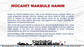 M?CAH?T MAKBULE HANIM
G?rdes k?z? Mcahid Makbule Han?m 1902 y?l?nda G?rdeste dnyaya gelmi?tir. Babas? Ali
ustalar slalesinden Abdullah Efendidir. Kalabal?k olan ailenin k?k bir ?iftli?i ve arazileri
vard?r. O zamanki her G?rdesli kad?n gibi Makbule Han?m da ata binmesini ve silah
kullanmas?n? daha k?k ya?larda ??renmi?tir. oniki ya?lar?nda iken babas?n?, kaybetti?i i?in
a?abeylerinin himayesinde bym?tr.
1921 y?l?nda Usturumcal? Halil Efe ile evlenmi? iki ay sonra da kocas?yla beraber ak?nc? olarak
da?lara ??km??t?r. Mfrezelerle beraber, Demirci, G?rdes, Simav, Bigadi? ve S?nd?rg? da?lar?nda
srekli dola?an ve ?ok cesur olan Makbule Han?m, mfrezeleri en mitsiz zamanlarda
cesaretlendirmi?, her yerde her msademede kahramanca sava?m??t?r.
D?manla birka? byk muharebede bulunmu?, iki defa kocas?yla beraber pusuya d?m?,
fakat hi? bir zaman metanetini kaybetmemi?, tela? g?stermemi?tir.
 