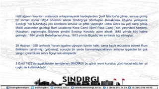 Halil a?an?n torunlar? aralar?nda anla?amayarak karde?lerden ?erif ?stanbula gitmi?, saraya girmi?
bir zaman sonra PA?A nvan?n? alarak S?nd?rg?ya d?nm?tr. Kocakonak K?yne yerle?erek
S?nd?rg? n?n bulundu?u yeri kendisine koruluk ve ?iftlik yapm??t?r. Daha sonra bu yeri cazip g?rp
Midilli adas?ndan getirtti?i Rum ustalar?na Koca Camii (?erif Pa?a Camii )nin, yan?ndaki hamam?,
(Kocahan) yapt?rm??t?r. B?ylece ?imdiki S?nd?rg? Koruk?y ad?n? alarak 1845 y?l?nda k?y haline
gelmi?tir. 1884 y?l?nda Belediye kurulmu?, 1913 y?l?nda Bigadi?ten ayr?larak il?e olmu?tur.
29 Haziran 1920 tarihinde Yunan i?galine u?rayan il?enin halk?, canla ba?la mcadele ederek Rum
Birliklerini (sindirmi?) (y?ld?rm??), sonu?ta bir yerde bar?namayacaklar?n? anlayan i?galciler bir ?ok
yang?n ??kard?ktan sonra ?l?eyi terk etmi?lerdir.
3 Eyll 1922de i?galcilerden temizlenen SINDIRGI bu gn resmi kurtulu? gn kabul edip,her y?l
co?ku ile kutlamaktad?r.
 