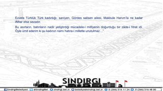 Evvela Trklk Trk kad?nl???, saniyen, G?rdes salisen ailesi, Makbule Han?mla ne kadar
iftihar etse sezad?r.
Bu as?rlar?n, bat?nlar?n nadir yeti?tirdi?i mcadele-i mill?yenin do?urdu?u bir z?de-i f?trat idi.
?yle mit ederim ki ?u kad?n?n nam? hat?ra-i millette unutulmaz
 