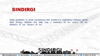 Do?al gzellikleri ve yeralt? kaynaklar?yla Bat? Anadolunun ke?fedilmeyi bekleyen gzide
il?esi S?nd?rg?, Bal?kesir iline ba?l? olup, il merkezine 63 km, izmire 150 km,
Akhisara 57 km, Simava 87 km.
SINDIRGI
 