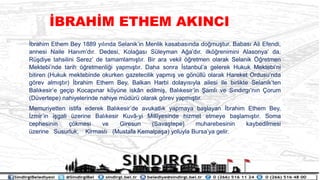 ?brahim Ethem Bey 1889 y?l?nda Selanikin Menlik kasabas?nda do?mu?tur. Babas? Ali Efendi,
annesi Naile Han?md?r. Dedesi, Kola?as? Sleyman A?ad?r. ilk??renimini Alasonya da,
R?diye tahsilini Serez de tamamlam??t?r. Bir ara vekil ??retmen olarak Selanik ??retmen
Mektebinde tarih ??retmenli?i yapm??t?r. Daha sonra ?stanbula gelerek Hukuk Mektebini
bitiren (Hukuk mektebinde okurken gazetecilik yapm?? ve g?nll olarak Hareket Ordusunda
g?rev alm??t?r) ?brahim Ethem Bey, Balkan Harbi dolay?s?yla ailesi ile birlikte Selanikten
Bal?kesire ge?ip Kocap?nar k?yne isk?n edilmi?, Bal?kesirin ?aml? ve S?nd?rg?n?n ?orum
(Dvertepe) nahiyelerinde nahiye mdr olarak g?rev yapm??t?r.
Memuriyetten istifa ederek Bal?kesirde avukatl?k yapmaya ba?layan ?brahim Ethem Bey,
?zmirin i?gali zerine Bal?kesir Kuv?-yi Mill?yesinde hizmet etmeye ba?lam??t?r. Soma
cephesinin ??kmesi ve Giresun (Sava?tepe) muharebesinin kaybedilmesi
zerine Susurluk, Kirmast? (Mustafa Kemalpa?a) yoluyla Bursaya gelir.
?BRAH?M ETHEM AKINCI
 
