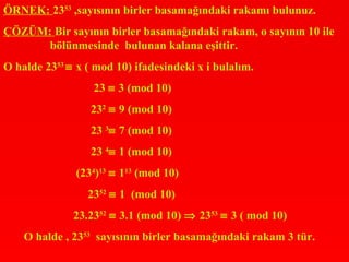 ÖRNEK: 2353 ,sayısının birler basamağındaki rakamı bulunuz.
ÇÖZÜM: Bir sayının birler basamağındaki rakam, o sayının 10 ile
      bölünmesinde bulunan kalana eşittir.
O halde 2353 ≡ x ( mod 10) ifadesindeki x i bulalım.
                  23 ≡ 3 (mod 10)
                  232 ≡ 9 (mod 10)
                  23 3≡ 7 (mod 10)
                  23 4≡ 1 (mod 10)
               (234)13 ≡ 113 (mod 10)
                 2352 ≡ 1 (mod 10)
              23.2352 ≡ 3.1 (mod 10) ⇒ 2353 ≡ 3 ( mod 10)
    O halde , 2353 sayısının birler basamağındaki rakam 3 tür.
 