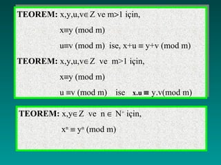 TEOREM: x,y,u,v∈Z ve m>1 için,
TEOREM: x,y,u,v∈Z ve m>1 için,
          x≡y (mod m)
          x≡y (mod m)
          u≡v (mod m) ise, x+u ≡ y+v (mod m)
          u≡v (mod m) ise, x+u ≡ y+v (mod m)
TEOREM: x,y,u,v∈Z ve m>1 için,
TEOREM: x,y,u,v∈Z ve m>1 için,
          x≡y (mod m)
          x≡y (mod m)
          u ≡v (mod m) ise x.u ≡ y.v(mod m)
          u ≡v (mod m) ise x.u ≡ y.v(mod m)

TEOREM: x,y∈Z ve n ∈ N+ için,
          xn ≡ yn (mod m)
 