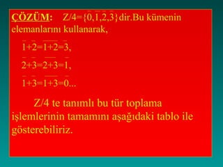 ÇÖZÜM: Z/4={0,1,2,3}dir.Bu kümenin
elemanlarını kullanarak,
  1+2=1+2=3,
  2+3=2+3=1,
  1+3=1+3=0...

     Z/4 te tanımlı bu tür toplama
işlemlerinin tamamını aşağıdaki tablo ile
gösterebiliriz.
 
