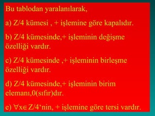 Bu tablodan yaralanılarak,
a) Z/4 kümesi , + işlemine göre kapalıdır.
b) Z/4 kümesinde,+ işleminin değişme
özelliği vardır.
c) Z/4 kümesinde ,+ işleminin birleşme
özelliği vardır.
d) Z/4 kümesinde,+ işleminin birim
elemanı,0(sıfır)dır.
e) ∀x∈Z/4‘nin, + işlemine göre tersi vardır.
 