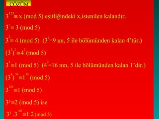 ÇÖZÜM
 123
3 ≡ x (mod 5) eşitliğindeki x,istenilen kalandır.
3 ≡ 3 (mod 5)
 1



 2                        2
3 ≡ 4 (mod 5) (3 =9 un, 5 ile bölümünden kalan 4’tür.)
     2 2         2
(3 ) ≡ 4 (mod 5)
 4                        2
3 ≡1 (mod 5) (4 =16 nın, 5 ile bölümünden kalan 1’dir.)
     4 30            30
(3 ) ≡1 (mod 5)
 120
3 ≡1 (mod 5)

33 ≡2 (mod 5) ise
           120
3 .3 ≡1.2 (mod 5)
 3
 