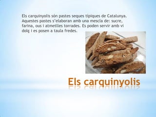 Els carquinyolis són pastes seques típiques de Catalunya.
Aquestes pastes s’elaboran amb una mescla de: sucre,
farina, ous i atmetlles torrades. Es poden servir amb vi
dolç i es posen a taula fredes.

Els carquinyolis

 