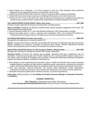 • Played integral role in developing 1 of 5 best companies to work for in New Hampshire (New Hampshire
   Magazine) through spearheading extensive companywide culture change.
• Slashed pharmaceutical R&D project cycle time 2 years by employing rapid prototyping methodology.
• Yielded $1M in business through conceiving and facilitating CEO weekend summit with 60 personnel.
• Produced $1-3M in revenue year after year, while simultaneously developing and managing products/services
   and ensuring top quality for clients; received WOW award based on exceptional feedback from clients.

THE LONDON PERRET ROCHE GROUP, Edison, New Jersey..............................................................1997-1999
Provider of quality organizational change and transformation consulting services
Senior Consultant: Developed and delivered multimillion-dollar change consulting engagements with Fortune 100
clients throughout technology industry.
• Improved operating margins 5% in 1 year while effectively deploying an SAP implementation consulting.
• Delivered top-quality service to clients, surpassing client expectations 100%, and exceeded E/R objective by
     coordinating with technology-company’s real estate group to provide comprehensive consulting.

PA CONSULTING GROUP, Princeton, New Jersey.................................................................................1996-1997
Management and organizational consultancy based in UK
Partner: Oversaw North American sales P&L accountability with 60 personnel. Organized sales team and devised
effective strategies and processes. Functioned as executive team member. Directed organizational learning
division start-up operations prior to closing of US operations by UK parent company.

INNOVATION ASSOCIATES (Arthur D. Little Company), Waltham, Massachusetts............................1991-1996
Management consulting firm- Management pioneer Peter Senge’s organization
Associate Partner: Conceived and instituted sales strategies. Managed $1-5M client engagements with 4-8
consultants. Functioned as executive team member. Played key role in producing $4M revenue increase over 3-
year period, while managing 20 employees and contractors. Coordinated system-wide leadership development
programs for healthcare systems comprised of 5,000 personnel.

• Sold, designed and led organizational transformation project for NASA worth $5.5M, which included cultivating
   strategic alliances, designing new R&D portfolio, establishing quality measurements, instituting new accounting
   system, implementing staff development core competency model, and promoting overall positive culture shift.
• Drove sales expansion, improved efficiencies, and reduced capital expenditures through organizational
   assessments for retail Food Company, which included new infrastructure and business process streamlining.
• Generated manufacturing efficiencies for Hardware Company via process reengineering.
Career Note: Additional positions included Quality and Product Assurance Manager at Honeywell, Chomerics,
and Raytheon.
                                                  ACADEMIC CREDENTIALS
                        BS in Chemistry: College Misericordia, Dallas, Pennsylvania
       2-Year Graduate Business/Administration Course: Harvard University, Cambridge, Massachusetts
 