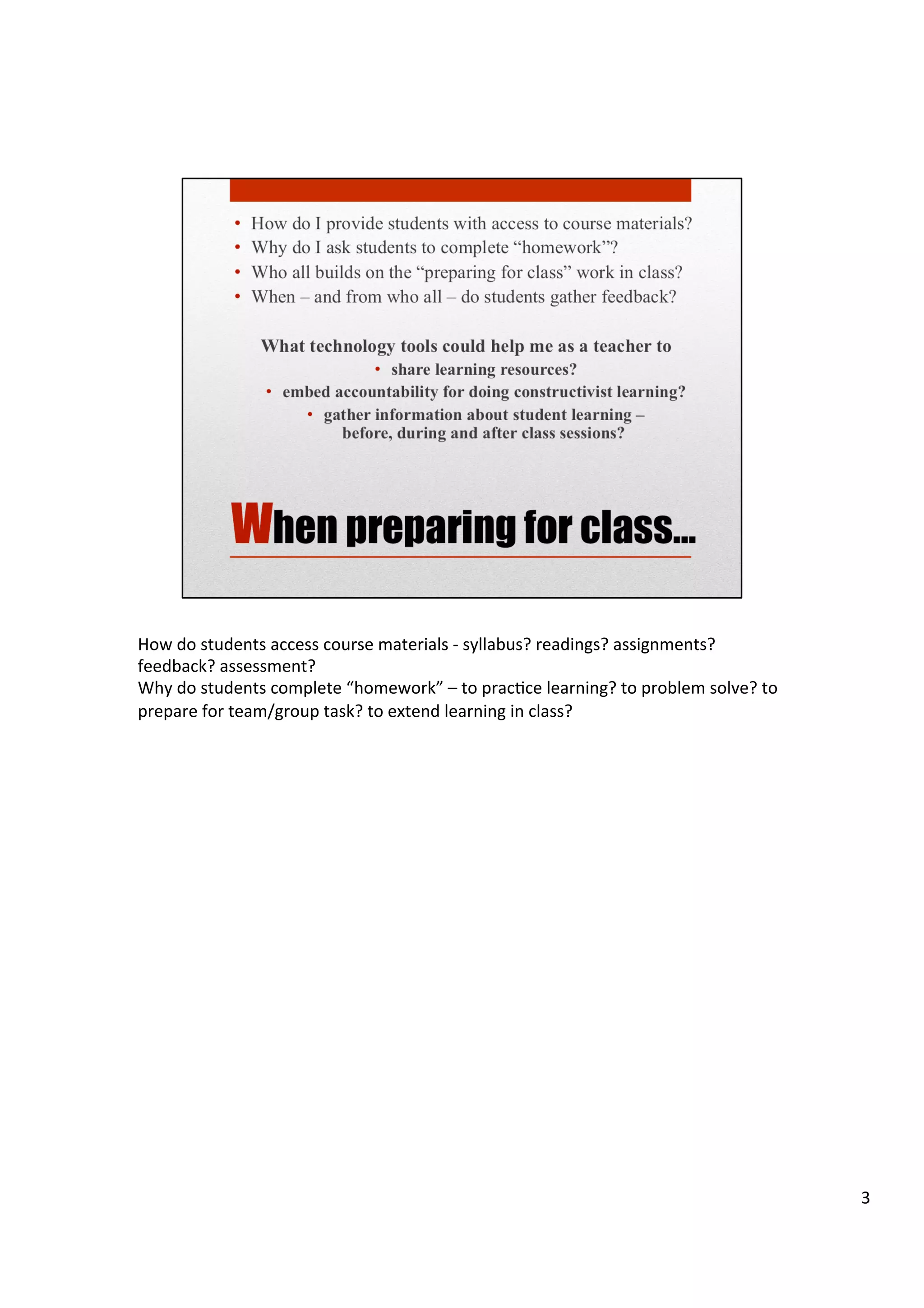 How	
  do	
  students	
  access	
  course	
  materials	
  -­‐	
  syllabus?	
  readings?	
  assignments?	
  
feedback?	
  assessment?	
  
Why	
  do	
  students	
  complete	
  “homework”	
  –	
  to	
  pracHce	
  learning?	
  to	
  problem	
  solve?	
  to	
  
prepare	
  for	
  team/group	
  task?	
  to	
  extend	
  learning	
  in	
  class?	
  
	
  
	
  
	
  
	
  
3	
  
 