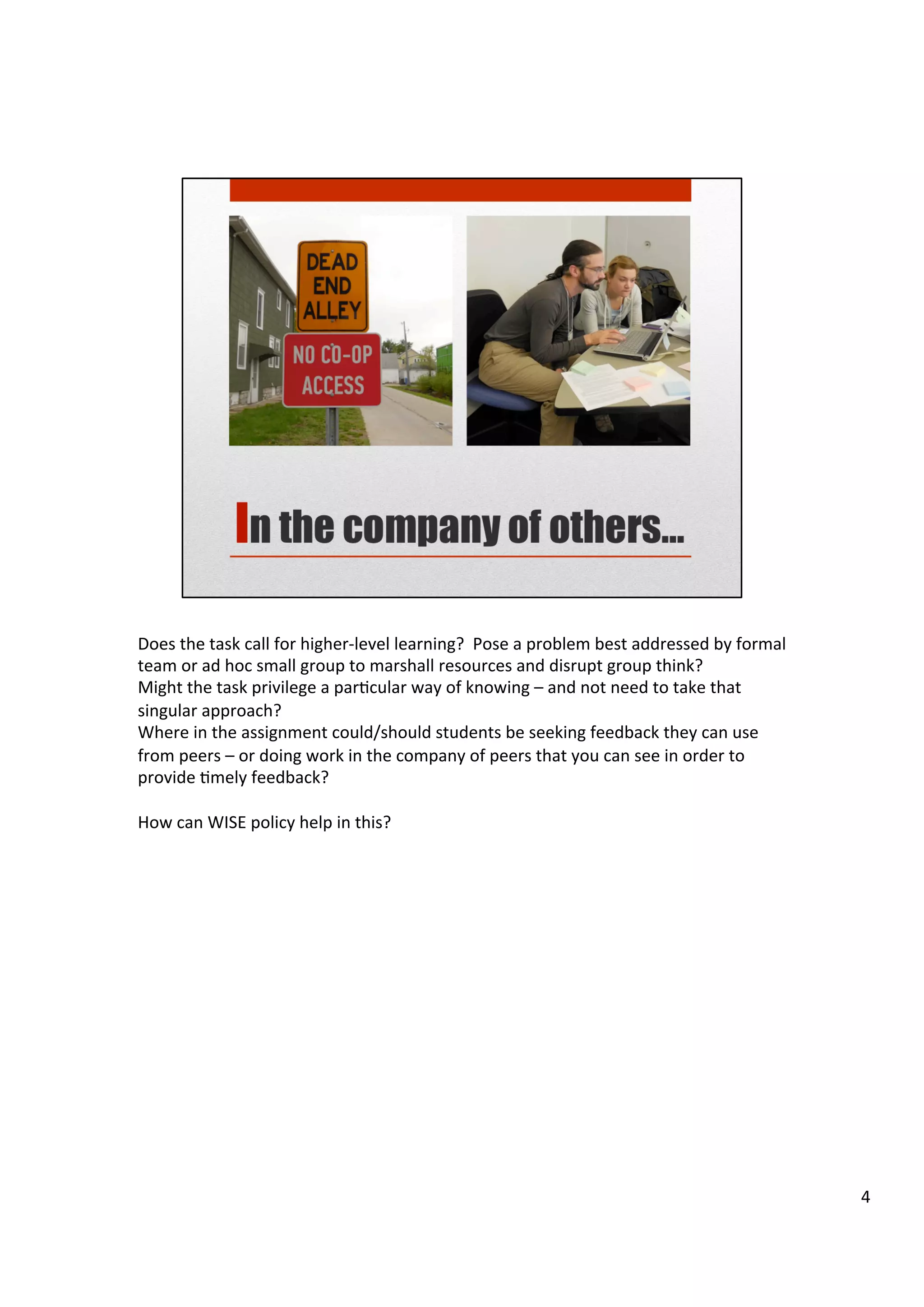 Does	
  the	
  task	
  call	
  for	
  higher-­‐level	
  learning?	
  	
  Pose	
  a	
  problem	
  best	
  addressed	
  by	
  formal	
  
team	
  or	
  ad	
  hoc	
  small	
  group	
  to	
  marshall	
  resources	
  and	
  disrupt	
  group	
  think?	
  	
  	
  
Might	
  the	
  task	
  privilege	
  a	
  parHcular	
  way	
  of	
  knowing	
  –	
  and	
  not	
  need	
  to	
  take	
  that	
  
singular	
  approach?	
  
Where	
  in	
  the	
  assignment	
  could/should	
  students	
  be	
  seeking	
  feedback	
  they	
  can	
  use	
  
from	
  peers	
  –	
  or	
  doing	
  work	
  in	
  the	
  company	
  of	
  peers	
  that	
  you	
  can	
  see	
  in	
  order	
  to	
  
provide	
  Hmely	
  feedback?	
  
	
  
How	
  can	
  WISE	
  policy	
  help	
  in	
  this?	
  
4	
  
 