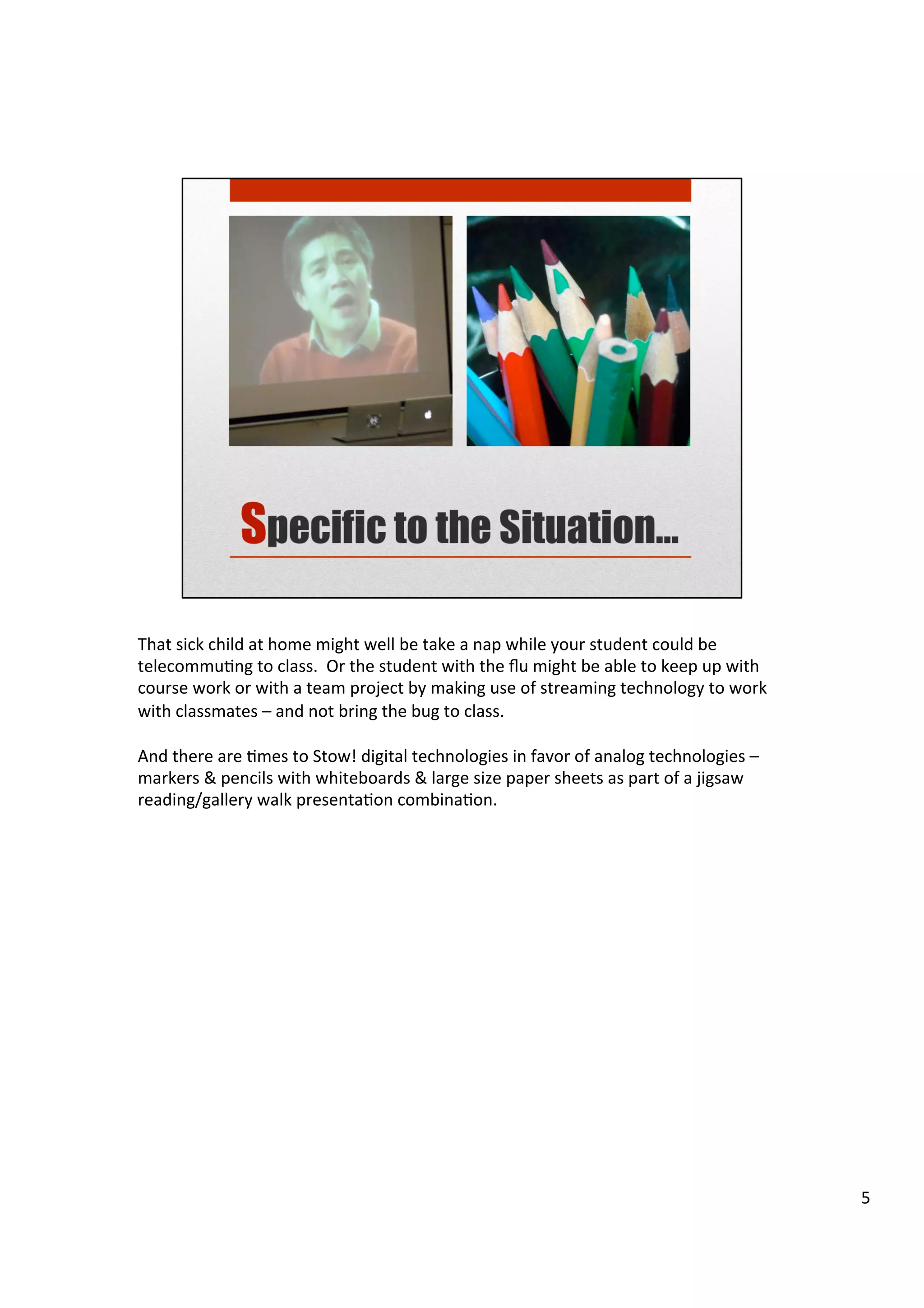 That	
  sick	
  child	
  at	
  home	
  might	
  well	
  be	
  take	
  a	
  nap	
  while	
  your	
  student	
  could	
  be	
  
telecommuHng	
  to	
  class.	
  	
  Or	
  the	
  student	
  with	
  the	
  ﬂu	
  might	
  be	
  able	
  to	
  keep	
  up	
  with	
  
course	
  work	
  or	
  with	
  a	
  team	
  project	
  by	
  making	
  use	
  of	
  streaming	
  technology	
  to	
  work	
  
with	
  classmates	
  –	
  and	
  not	
  bring	
  the	
  bug	
  to	
  class.	
  
	
  
And	
  there	
  are	
  Hmes	
  to	
  Stow!	
  digital	
  technologies	
  in	
  favor	
  of	
  analog	
  technologies	
  –	
  
markers	
  &	
  pencils	
  with	
  whiteboards	
  &	
  large	
  size	
  paper	
  sheets	
  as	
  part	
  of	
  a	
  jigsaw	
  
reading/gallery	
  walk	
  presentaHon	
  combinaHon.	
  
5	
  
 