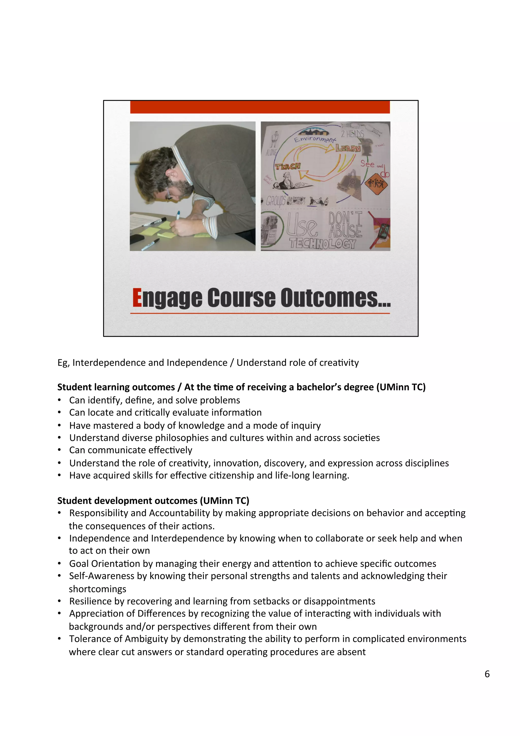 Eg,	
  Interdependence	
  and	
  Independence	
  /	
  Understand	
  role	
  of	
  creaHvity	
  
	
  
Student	
  learning	
  outcomes	
  /	
  At	
  the	
  5me	
  of	
  receiving	
  a	
  bachelor’s	
  degree	
  (UMinn	
  TC)	
  
•  Can	
  idenHfy,	
  deﬁne,	
  and	
  solve	
  problems	
  
•  Can	
  locate	
  and	
  criHcally	
  evaluate	
  informaHon	
  
•  Have	
  mastered	
  a	
  body	
  of	
  knowledge	
  and	
  a	
  mode	
  of	
  inquiry	
  
•  Understand	
  diverse	
  philosophies	
  and	
  cultures	
  within	
  and	
  across	
  socieHes	
  
•  Can	
  communicate	
  eﬀecHvely	
  
•  Understand	
  the	
  role	
  of	
  creaHvity,	
  innovaHon,	
  discovery,	
  and	
  expression	
  across	
  disciplines	
  
•  Have	
  acquired	
  skills	
  for	
  eﬀecHve	
  ciHzenship	
  and	
  life-­‐long	
  learning.	
  
	
  
Student	
  development	
  outcomes	
  (UMinn	
  TC)	
  
•  Responsibility	
  and	
  Accountability	
  by	
  making	
  appropriate	
  decisions	
  on	
  behavior	
  and	
  accepHng	
  
the	
  consequences	
  of	
  their	
  acHons.	
  
•  Independence	
  and	
  Interdependence	
  by	
  knowing	
  when	
  to	
  collaborate	
  or	
  seek	
  help	
  and	
  when	
  
to	
  act	
  on	
  their	
  own	
  
•  Goal	
  OrientaHon	
  by	
  managing	
  their	
  energy	
  and	
  a7enHon	
  to	
  achieve	
  speciﬁc	
  outcomes	
  
•  Self-­‐Awareness	
  by	
  knowing	
  their	
  personal	
  strengths	
  and	
  talents	
  and	
  acknowledging	
  their	
  
shortcomings	
  
•  Resilience	
  by	
  recovering	
  and	
  learning	
  from	
  setbacks	
  or	
  disappointments	
  
•  AppreciaHon	
  of	
  Diﬀerences	
  by	
  recognizing	
  the	
  value	
  of	
  interacHng	
  with	
  individuals	
  with	
  
backgrounds	
  and/or	
  perspecHves	
  diﬀerent	
  from	
  their	
  own	
  
•  Tolerance	
  of	
  Ambiguity	
  by	
  demonstraHng	
  the	
  ability	
  to	
  perform	
  in	
  complicated	
  environments	
  
where	
  clear	
  cut	
  answers	
  or	
  standard	
  operaHng	
  procedures	
  are	
  absent	
  
6	
  
 