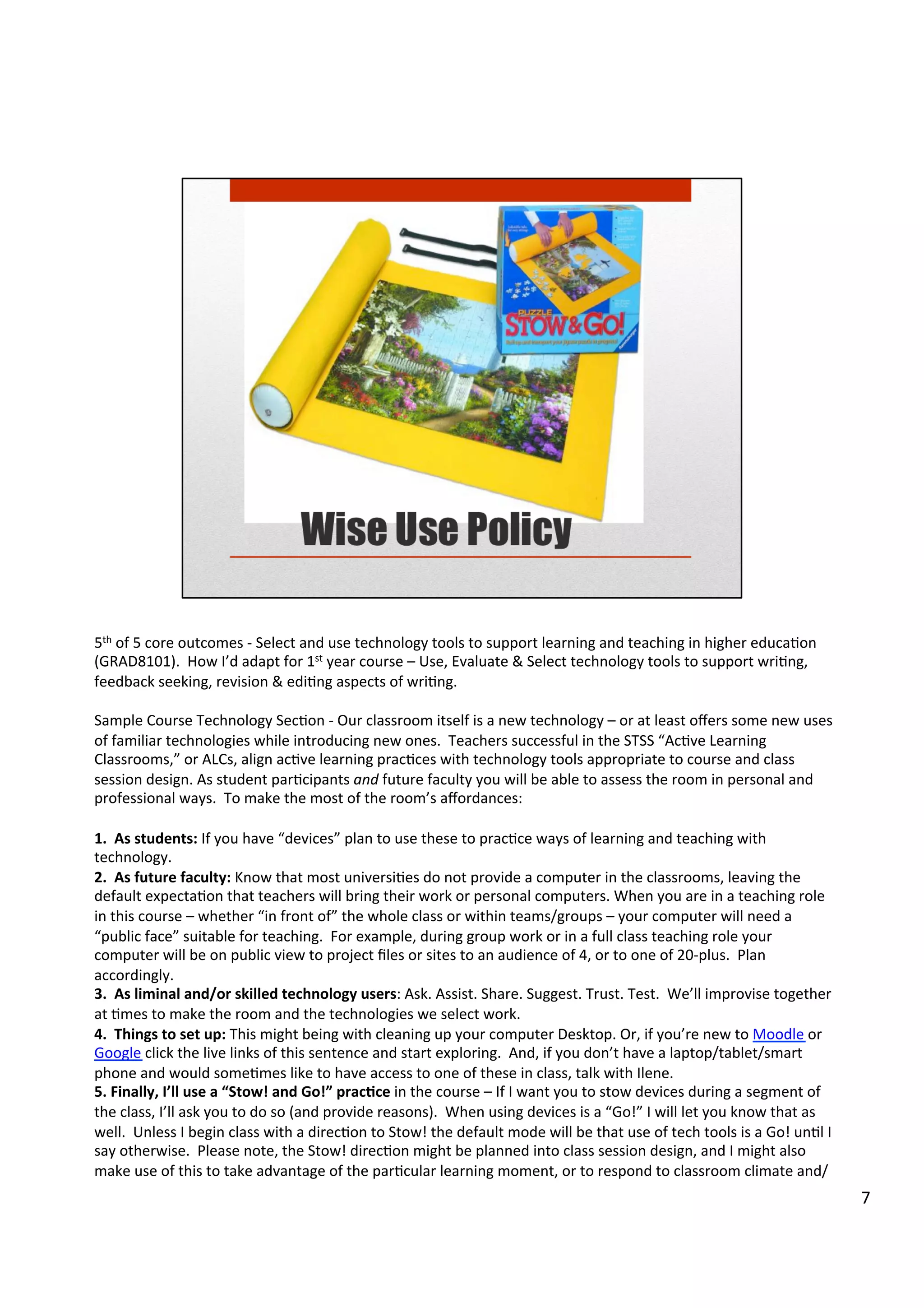 5th	
  of	
  5	
  core	
  outcomes	
  -­‐	
  Select	
  and	
  use	
  technology	
  tools	
  to	
  support	
  learning	
  and	
  teaching	
  in	
  higher	
  educaHon	
  
(GRAD8101).	
  	
  How	
  I’d	
  adapt	
  for	
  1st	
  year	
  course	
  –	
  Use,	
  Evaluate	
  &	
  Select	
  technology	
  tools	
  to	
  support	
  wriHng,	
  
feedback	
  seeking,	
  revision	
  &	
  ediHng	
  aspects	
  of	
  wriHng.	
  
	
  
Sample	
  Course	
  Technology	
  SecHon	
  -­‐	
  Our	
  classroom	
  itself	
  is	
  a	
  new	
  technology	
  –	
  or	
  at	
  least	
  oﬀers	
  some	
  new	
  uses	
  
of	
  familiar	
  technologies	
  while	
  introducing	
  new	
  ones.	
  	
  Teachers	
  successful	
  in	
  the	
  STSS	
  “AcHve	
  Learning	
  
Classrooms,”	
  or	
  ALCs,	
  align	
  acHve	
  learning	
  pracHces	
  with	
  technology	
  tools	
  appropriate	
  to	
  course	
  and	
  class	
  
session	
  design.	
  As	
  student	
  parHcipants	
  and	
  future	
  faculty	
  you	
  will	
  be	
  able	
  to	
  assess	
  the	
  room	
  in	
  personal	
  and	
  
professional	
  ways.	
  	
  To	
  make	
  the	
  most	
  of	
  the	
  room’s	
  aﬀordances:	
  
	
  	
  
1.	
  	
  As	
  students:	
  If	
  you	
  have	
  “devices”	
  plan	
  to	
  use	
  these	
  to	
  pracHce	
  ways	
  of	
  learning	
  and	
  teaching	
  with	
  
technology.	
  	
  
2.	
  	
  As	
  future	
  faculty:	
  Know	
  that	
  most	
  universiHes	
  do	
  not	
  provide	
  a	
  computer	
  in	
  the	
  classrooms,	
  leaving	
  the	
  
default	
  expectaHon	
  that	
  teachers	
  will	
  bring	
  their	
  work	
  or	
  personal	
  computers.	
  When	
  you	
  are	
  in	
  a	
  teaching	
  role	
  
in	
  this	
  course	
  –	
  whether	
  “in	
  front	
  of”	
  the	
  whole	
  class	
  or	
  within	
  teams/groups	
  –	
  your	
  computer	
  will	
  need	
  a	
  
“public	
  face”	
  suitable	
  for	
  teaching.	
  	
  For	
  example,	
  during	
  group	
  work	
  or	
  in	
  a	
  full	
  class	
  teaching	
  role	
  your	
  
computer	
  will	
  be	
  on	
  public	
  view	
  to	
  project	
  ﬁles	
  or	
  sites	
  to	
  an	
  audience	
  of	
  4,	
  or	
  to	
  one	
  of	
  20-­‐plus.	
  	
  Plan	
  
accordingly.	
  
3.	
  	
  As	
  liminal	
  and/or	
  skilled	
  technology	
  users:	
  Ask.	
  Assist.	
  Share.	
  Suggest.	
  Trust.	
  Test.	
  	
  We’ll	
  improvise	
  together	
  
at	
  Hmes	
  to	
  make	
  the	
  room	
  and	
  the	
  technologies	
  we	
  select	
  work.	
  	
  
4.	
  	
  Things	
  to	
  set	
  up:	
  This	
  might	
  being	
  with	
  cleaning	
  up	
  your	
  computer	
  Desktop.	
  Or,	
  if	
  you’re	
  new	
  to	
  Moodle	
  or	
  
Google	
  click	
  the	
  live	
  links	
  of	
  this	
  sentence	
  and	
  start	
  exploring.	
  	
  And,	
  if	
  you	
  don’t	
  have	
  a	
  laptop/tablet/smart	
  
phone	
  and	
  would	
  someHmes	
  like	
  to	
  have	
  access	
  to	
  one	
  of	
  these	
  in	
  class,	
  talk	
  with	
  Ilene.	
  
5.	
  Finally,	
  I’ll	
  use	
  a	
  “Stow!	
  and	
  Go!”	
  prac5ce	
  in	
  the	
  course	
  –	
  If	
  I	
  want	
  you	
  to	
  stow	
  devices	
  during	
  a	
  segment	
  of	
  
the	
  class,	
  I’ll	
  ask	
  you	
  to	
  do	
  so	
  (and	
  provide	
  reasons).	
  	
  When	
  using	
  devices	
  is	
  a	
  “Go!”	
  I	
  will	
  let	
  you	
  know	
  that	
  as	
  
well.	
  	
  Unless	
  I	
  begin	
  class	
  with	
  a	
  direcHon	
  to	
  Stow!	
  the	
  default	
  mode	
  will	
  be	
  that	
  use	
  of	
  tech	
  tools	
  is	
  a	
  Go!	
  unHl	
  I	
  
say	
  otherwise.	
  	
  Please	
  note,	
  the	
  Stow!	
  direcHon	
  might	
  be	
  planned	
  into	
  class	
  session	
  design,	
  and	
  I	
  might	
  also	
  
make	
  use	
  of	
  this	
  to	
  take	
  advantage	
  of	
  the	
  parHcular	
  learning	
  moment,	
  or	
  to	
  respond	
  to	
  classroom	
  climate	
  and/	
  
7	
  
 