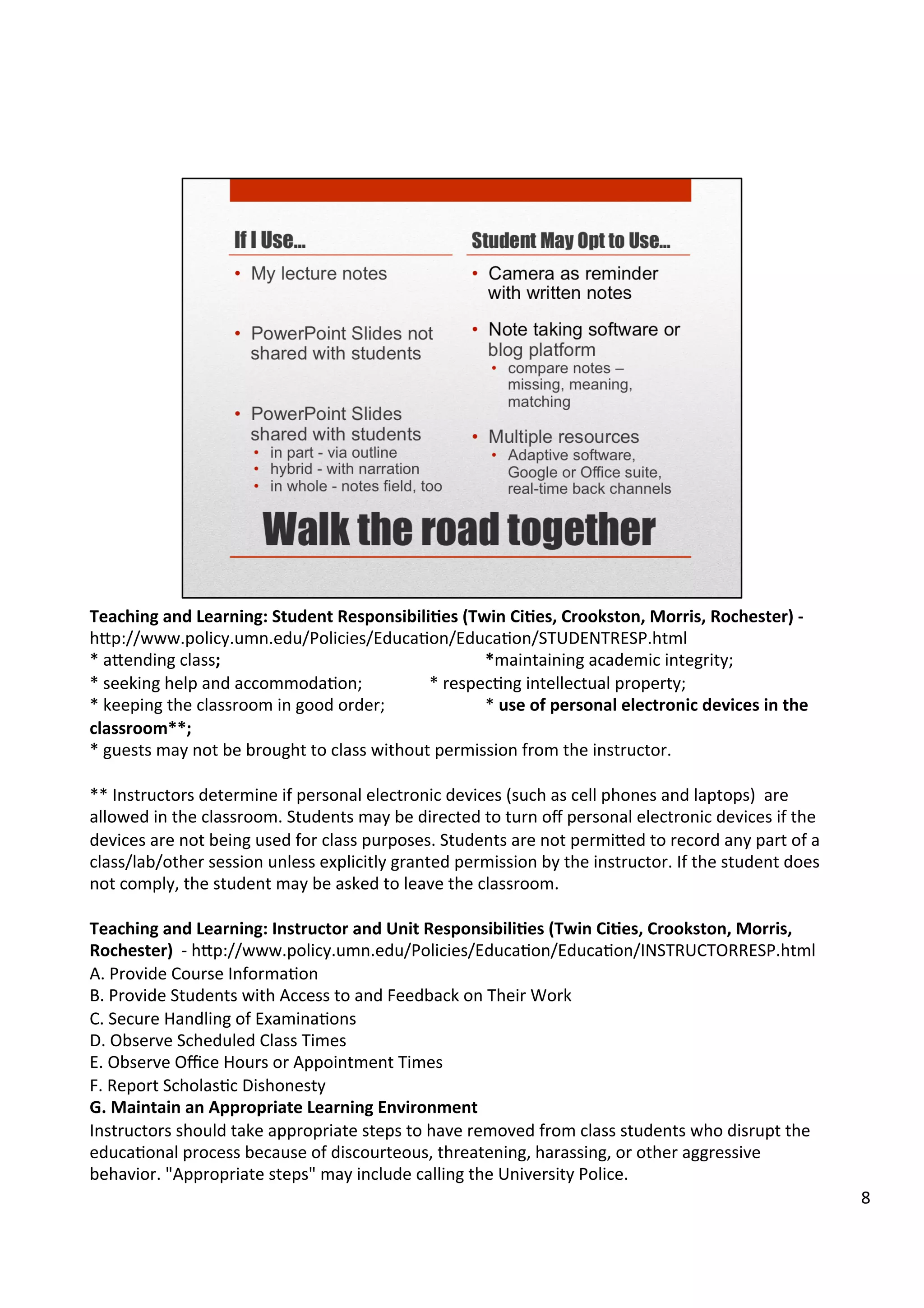 Teaching	
  and	
  Learning:	
  Student	
  Responsibili5es	
  (Twin	
  Ci5es,	
  Crookston,	
  Morris,	
  Rochester)	
  -­‐	
  
h7p://www.policy.umn.edu/Policies/EducaHon/EducaHon/STUDENTRESP.html	
  
*	
  a7ending	
  class;	
   	
   	
   	
  	
  	
  	
   	
   	
  	
  *maintaining	
  academic	
  integrity;	
  
*	
  seeking	
  help	
  and	
  accommodaHon;	
  	
  	
  	
  	
   	
  	
  *	
  respecHng	
  intellectual	
  property;	
  	
  
*	
  keeping	
  the	
  classroom	
  in	
  good	
  order; 	
   	
  	
  *	
  use	
  of	
  personal	
  electronic	
  devices	
  in	
  the	
  
classroom**;	
  
*	
  guests	
  may	
  not	
  be	
  brought	
  to	
  class	
  without	
  permission	
  from	
  the	
  instructor.	
  
	
  
**	
  Instructors	
  determine	
  if	
  personal	
  electronic	
  devices	
  (such	
  as	
  cell	
  phones	
  and	
  laptops)	
  	
  are	
  
allowed	
  in	
  the	
  classroom.	
  Students	
  may	
  be	
  directed	
  to	
  turn	
  oﬀ	
  personal	
  electronic	
  devices	
  if	
  the	
  
devices	
  are	
  not	
  being	
  used	
  for	
  class	
  purposes.	
  Students	
  are	
  not	
  permi7ed	
  to	
  record	
  any	
  part	
  of	
  a	
  
class/lab/other	
  session	
  unless	
  explicitly	
  granted	
  permission	
  by	
  the	
  instructor.	
  If	
  the	
  student	
  does	
  
not	
  comply,	
  the	
  student	
  may	
  be	
  asked	
  to	
  leave	
  the	
  classroom.	
  
	
  
Teaching	
  and	
  Learning:	
  Instructor	
  and	
  Unit	
  Responsibili5es	
  (Twin	
  Ci5es,	
  Crookston,	
  Morris,	
  
Rochester)	
  	
  -­‐	
  h7p://www.policy.umn.edu/Policies/EducaHon/EducaHon/INSTRUCTORRESP.html	
  
A.	
  Provide	
  Course	
  InformaHon	
  
B.	
  Provide	
  Students	
  with	
  Access	
  to	
  and	
  Feedback	
  on	
  Their	
  Work	
  
C.	
  Secure	
  Handling	
  of	
  ExaminaHons	
  
D.	
  Observe	
  Scheduled	
  Class	
  Times	
  
E.	
  Observe	
  Oﬃce	
  Hours	
  or	
  Appointment	
  Times	
  
F.	
  Report	
  ScholasHc	
  Dishonesty	
  
G.	
  Maintain	
  an	
  Appropriate	
  Learning	
  Environment	
  
Instructors	
  should	
  take	
  appropriate	
  steps	
  to	
  have	
  removed	
  from	
  class	
  students	
  who	
  disrupt	
  the	
  
educaHonal	
  process	
  because	
  of	
  discourteous,	
  threatening,	
  harassing,	
  or	
  other	
  aggressive	
  
behavior.	
  "Appropriate	
  steps"	
  may	
  include	
  calling	
  the	
  University	
  Police.	
  
8	
  
 