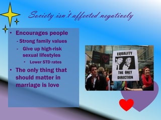 Society isn’t affected negatively
• Encourages people
  - Strong family values
  - Give up high-risk
     sexual lifestyles
     • Lower STD rates
• The only thing that
  should matter in
  marriage is love
 