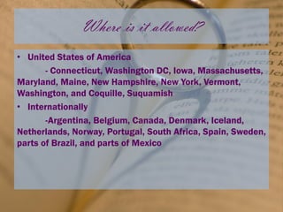 Where is it allowed?
• United States of America
       - Connecticut, Washington DC, Iowa, Massachusetts,
Maryland, Maine, New Hampshire, New York, Vermont,
Washington, and Coquille, Suquamish
• Internationally
       -Argentina, Belgium, Canada, Denmark, Iceland,
Netherlands, Norway, Portugal, South Africa, Spain, Sweden,
parts of Brazil, and parts of Mexico
 