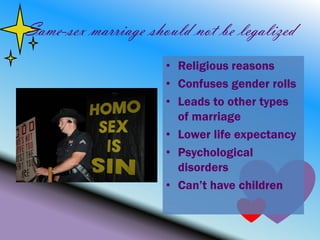 Same-sex marriage should not be legalized
                     • Religious reasons
                     • Confuses gender rolls
                     • Leads to other types
                       of marriage
                     • Lower life expectancy
                     • Psychological
                       disorders
                     • Can’t have children
 