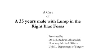 A Case
of
A 35 years male with Lump in the
Right Iliac Fossa
Presented by
Dr. Md. Redwan Ahsanullah
Honorary Medical Officer
Unit II, Department of Surgery
 
