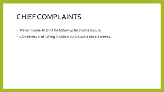 CHIEF COMPLAINTS
• Patient came to OPD for follow up for stoma closure.
• c/o redness and itching in skin around stoma since 2 weeks.
 