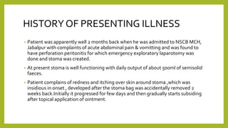 HISTORYOF PRESENTING ILLNESS
• Patient was apparently well 2 months back when he was admitted to NSCB MCH,
Jabalpur with complaints of acute abdominal pain & vomitting and was found to
have perforation peritonitis for which emergency exploratory laparotomy was
done and stoma was created.
• At present stoma is well functioning with daily output of about 500ml of semisolid
faeces.
• Patient complains of redness and itching over skin around stoma ,which was
insidious in onset , developed after the stoma bag was accidentally removed 2
weeks back.Initially it progressed for few days and then gradually starts subsiding
after topical application of ointment.
 