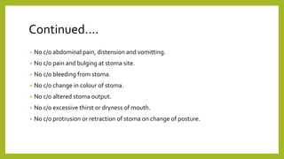 Continued….
• No c/o abdominal pain, distension and vomitting.
• No c/o pain and bulging at stoma site.
• No c/o bleeding from stoma.
• No c/o change in colour of stoma.
• No c/o altered stoma output.
• No c/o excessive thirst or dryness of mouth.
• No c/o protrusion or retraction of stoma on change of posture.
 