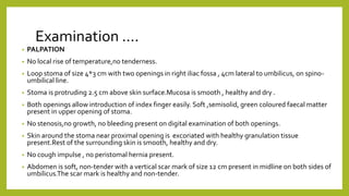Examination ….
• PALPATION
• No local rise of temperature,no tenderness.
• Loop stoma of size 4*3 cm with two openings in right iliac fossa , 4cm lateral to umbilicus, on spino-
umbilical line.
• Stoma is protruding 2.5 cm above skin surface.Mucosa is smooth , healthy and dry .
• Both openings allow introduction of index finger easily. Soft ,semisolid, green coloured faecal matter
present in upper opening of stoma.
• No stenosis,no growth, no bleeding present on digital examination of both openings.
• Skin around the stoma near proximal opening is excoriated with healthy granulation tissue
present.Rest of the surrounding skin is smooth, healthy and dry.
• No cough impulse , no peristomal hernia present.
• Abdomen is soft, non-tender with a vertical scar mark of size 12 cm present in midline on both sides of
umbilicus.The scar mark is healthy and non-tender.
 