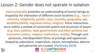 10
Lesson 2: Gender does not operate in isolation
Intersectionality promotes an understanding of human beings as
shaped by the interaction of different social locations (e.g., ‘race’/
ethnicity, indigeneity, gender, class, sexuality, geography, age,
disability/ability, migration status, religion). These interactions
occur within a context of connected system and structures of power
(e.g. laws, policies, state governments and other political and
economics unions, religious institutions, media). Through such
processes, interdependent forms of privilege and oppression
shaped by colonialism, imperialism, racism, homophobia, ableism
and patriarchy are created. (Hankivsky 2014)
 