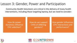 12
Lesson 3: Gender, Power and Participation
Community Health Volunteers are critical in the delivery of many health
interventions, including those targeting leprosy, but we need to consider:
How do power
dynamics influence
CHV selection?
How gender influences
CHV interactions and
performance?
How do we support
CHVs of differing
genders?
 