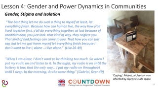13
Lesson 4: Gender and Power Dynamics in Communities
Gender, Stigma and Isolation
‘Coping’: Moses, a Liberian man
affected by leprosy’s safe space
“The best thing let me do such a thing to myself at least, let
everything finish. Because how can human live, the way how y’all
lived together first, y’all do everything together, at last because of
condition now, you just look that kind of way, they neglect you.
That kind of bad feelings can come to you. That how you can just
say, but let me just harm myself let everything finish because I
don’t want to live I, alone …I live alone.” (Lisa 26-49)
“When I am alone, I don’t want to be thinking too much. So when I
put my radio on and listen to it. In the night, my radio is on until the
battery is low, that the only way… I put my radio on throughout
until I sleep. In the morning, do the same thing.” (Gabriel, Over 49)
 