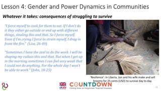 15
Lesson 4: Gender and Power Dynamics in Communities
Whatever it takes: consequences of struggling to survive
‘Resilience’: In Liberia, Jon and his wife make and sell
brooms for 25 cents (USD) to survive day to day.
“I force myself to cook for them to eat. If I don’t do
it they either go outside or end up with different
things, stealing this and that. So I force myself.
Even if I’m crying I force to strain myself, I drag in
front the fire.” (Lisa, 26-49)
“Sometimes I have the zeal to do the work. I will be
shaping my cutlass this and that. But when I get up
in the morning sometimes I can feel very weak that
I could not do anything. For the whole day I won’t
be able to work.’’ (John, 18-25)
 