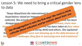 16
Lesson 5: We need to bring a critical gender lens
to data
‘Tanya Wood from the International Federation of Anti-Leprosy
Associations raised an important concern relating to how data is
collected. She provided an example of how leprosy data has been
disaggregated demonstrating that in some contexts, more men
have leprosy than women and that this has been taken at face value
in the figures that are reported by WHO and others. She explained
that in reality, women were not showing up in the data because of
the multiple challenges they face in accessing care and treatment.’
 