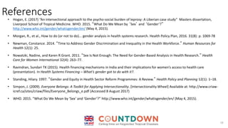 References
18
• Hogan, E. (2017) “An intersectional approach to the psycho-social burden of leprosy: A Liberian case study” Masters dissertation,
Liverpool School of Tropical Medicine. WHO. 2015. “What Do We Mean by ‘Sex’ and ‘Gender’?”
http://www.who.int/gender/whatisgender/en/ (May 4, 2015).
• Morgan, R., et al., How to do (or not to do)... gender analysis in health systems research. Health Policy Plan, 2016. 31(8): p. 1069-78
• Newman, Constance. 2014. “Time to Address Gender Discrimination and Inequality in the Health Workforce.” Human Resources for
Health 12(1): 25.
• Nowatzki, Nadine, and Karen R Grant. 2011. “Sex Is Not Enough: The Need for Gender-Based Analysis in Health Research.” Health
Care for Women International 32(4): 263–77.
• Ravindran, Sundari TK (2015). Health financing mechanisms in India and their implications for women’s access to health care
(presentation). In Health Systems Financing – What’s gender got to do with it?.
• Standing, Hilary. 1997. “Gender and Equity in Health Sector Reform Programmes: A Review.” Health Policy and Planning 12(1): 1–18.
• Simpon, J. (2009). Everyone Belongs: A Toolkit for Applying Intersectionality. [Intersectionality Wheel] Available at: http://www.criaw-
icref.ca/sites/criaw/files/Everyone_Belongs_e.pdf (Accessed 8 August 2017)
• WHO. 2015. “What Do We Mean by ‘Sex’ and ‘Gender’?” http://www.who.int/gender/whatisgender/en/ (May 4, 2015).
 
