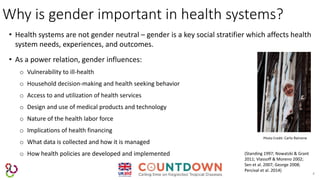 Why is gender important in health systems?
4
• Health systems are not gender neutral – gender is a key social stratifier which affects health
system needs, experiences, and outcomes.
• As a power relation, gender influences:
o Vulnerability to ill-health
o Household decision-making and health seeking behavior
o Access to and utilization of health services
o Design and use of medical products and technology
o Nature of the health labor force
o Implications of health financing
o What data is collected and how it is managed
o How health policies are developed and implemented
Photo Credit: Carlo Rainone
(Standing 1997; Nowatzki & Grant
2011; Vlassoff & Moreno 2002;
Sen et al. 2007; George 2008;
Percival et al. 2014)
 