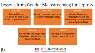 7
Lessons from Gender Mainstreaming for Leprosy
Lesson 1
Tailored Gender
Frameworks help make
focus on gender explicit
Lesson 2
Gender does not operate in
isolation: Intersectionality
Lesson 3
Gender Power and
Participation: who are
community representatives
and why it matters?
Lesson 4
We need to unpack gender
and power dynamics at the
household level
Lesson 5
We need a critical gender
lens to data at all times
 