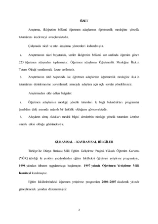 2
ÖZET
Araştırma, ilköğretim bölümü öğretmen adaylarının öğretmenlik mesleğine yönelik
tutumlarını incelemeyi amaçlamaktadır.
Çalışmada nicel ve nitel araştırma yöntemleri kullanılmıştır.
a. Araştırmanın nicel boyutunda, veriler ilköğretim bölümü son sınıfında öğrenim gören
223 öğretmen adayından toplanmıştır. Öğretmen adaylarına Öğretmenlik Mesleğine İlişkin
Tutum Ölçeği yanıtlanmak üzere verilmiştir.
b. Araştırmanın nitel boyutunda ise, öğretmen adaylarının öğretmenlik mesleğine ilişkin
tutumlarını derinlemesine yorumlamak amacıyla adaylara açık uçlu sorular yöneltilmiştir.
Araştırmadan elde edilen bulgular:
a. Öğretmen adaylarının mesleğe yönelik tutumları ile bağlı bulundukları programlar
(anabilim dalı) arasında anlamlı bir farklılık olduğunu göstermektedir.
b. Adayların almış oldukları meslek bilgisi derslerinin mesleğe yönelik tutumları üzerine
olumlu etkisi olduğu görülmektedir.
KURAMSAL – KAVRAMSAL BİLGİLER
Türkiye’de Dünya Bankası Milli Eğitim Geliştirme Projesi–Yüksek Öğrenim Kurumu
(YÖK) işbirliği ile yeniden yapılandırılan eğitim fakülteleri öğretmen yetiştirme programları,
1998 yılından itibaren uygulanmaya başlamıştır. 1997 yılında Öğretmen Yetiştirme Milli
Komitesi kurulmuştur.
Eğitim fakültelerindeki öğretmen yetiştirme programları 2006–2007 akademik yılında
güncellenerek yeniden düzenlenmiştir.
 