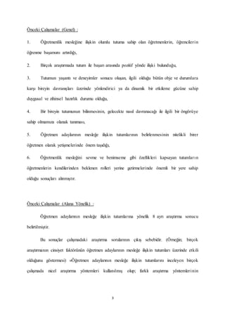 3
Önceki Çalışmalar (Genel) :
1. Öğretmenlik mesleğine ilişkin olumlu tutuma sahip olan öğretmenlerin, öğrencilerin
öğrenme başarısını artırdığı,
2. Birçok araştırmada tutum ile başarı arasında pozitif yönde ilişki bulunduğu,
3. Tutumun yaşantı ve deneyimler sonucu oluşan, ilgili olduğu bütün obje ve durumlara
karşı bireyin davranışları üzerinde yönlendirici ya da dinamik bir etkileme gücüne sahip
duygusal ve zihinsel hazırlık durumu olduğu,
4. Bir bireyin tutumunun bilinmesinin, gelecekte nasıl davranacağı ile ilgili bir öngörüye
sahip olmamıza olanak tanıması,
5. Öğretmen adaylarının mesleğe ilişkin tutumlarının belirlenmesinin nitelikli birer
öğretmen olarak yetişmelerinde önem taşıdığı,
6. Öğretmenlik mesleğini sevme ve benimseme gibi özellikleri kapsayan tutumların
öğretmenlerin kendilerinden beklenen rolleri yerine getirmelerinde önemli bir yere sahip
olduğu sonuçları alınmıştır.
Önceki Çalışmalar (Alana Yönelik) :
Öğretmen adaylarının mesleğe ilişkin tutumlarına yönelik 8 ayrı araştırma sonucu
belirtilmiştir.
Bu sonuçlar çalışmadaki araştırma sorularının çıkış sebebidir. (Örneğin; birçok
araştırmanın cinsiyet faktörünün öğretmen adaylarının mesleğe ilişkin tutumları üzerinde etkili
olduğunu göstermesi) «Öğretmen adaylarının mesleğe ilişkin tutumlarını inceleyen birçok
çalışmada nicel araştırma yöntemleri kullanılmış olup; farklı araştırma yöntemlerinin
 