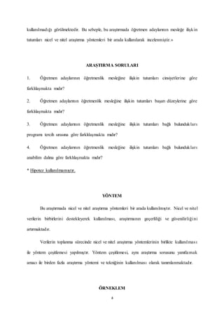 4
kullanılmadığı görülmektedir. Bu sebeple, bu araştırmada öğretmen adaylarının mesleğe ilişkin
tutumları nicel ve nitel araştırma yöntemleri bir arada kullanılarak incelenmiştir.»
ARAŞTIRMA SORULARI
1. Öğretmen adaylarının öğretmenlik mesleğine ilişkin tutumları cinsiyetlerine göre
farklılaşmakta mıdır?
2. Öğretmen adaylarının öğretmenlik mesleğine ilişkin tutumları başarı düzeylerine göre
farklılaşmakta mıdır?
3. Öğretmen adaylarının öğretmenlik mesleğine ilişkin tutumları bağlı bulundukları
programı tercih sırasına göre farklılaşmakta mıdır?
4. Öğretmen adaylarının öğretmenlik mesleğine ilişkin tutumları bağlı bulundukları
anabilim dalına göre farklılaşmakta mıdır?
* Hipotez kullanılmamıştır.
YÖNTEM
Bu araştırmada nicel ve nitel araştırma yöntemleri bir arada kullanılmıştır. Nicel ve nitel
verilerin birbirlerini destekleyerek kullanılması, araştırmanın geçerliliği ve güvenilirliğini
artırmaktadır.
Verilerin toplanma sürecinde nicel ve nitel araştırma yöntemlerinin birlikte kullanılması
ile yöntem çeşitlemesi yapılmıştır. Yöntem çeşitlemesi, aynı araştırma sorusunu yanıtlamak
amacı ile birden fazla araştırma yöntemi ve tekniğinin kullanılması olarak tanımlanmaktadır.
ÖRNEKLEM
 