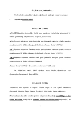 6
ÖLÇÜM ARAÇLARI (NİTEL)
• Nicel verilerden elde edilen bulgular doğrultusunda açık uçlu sorular sorulmuştur.
• Soru adedi belirtilmemiştir.
BULGULAR (NİCEL)
A.S.1: 223 öğrencinin öğretmenliğe yönelik tutum puanlarının cinsiyetlerine göre anlamlı bir
farklılık göstermediği anlaşılmaktadır. (Bağımsız gruplar t-testi)
A.S.2: Öğretmen adaylarının başarı düzeylerine göre öğretmenlik mesleğine yönelik tutumları
arasında anlamlı bir farklılık olmadığı görülmektedir. (Varyans Analizi (ANOVA))
A.S.3: Öğretmen adaylarının ÖSYS tercihlerine göre öğretmenlik mesleğine yönelik tutumları
arasında anlamlı bir farklılık olmadığı görülmektedir. (Varyans Analizi (ANOVA))
A.S.4: Öğretmen adaylarının anabilim dalına göre öğretmenlik mesleğine yönelik tutumları
arasında anlamlı bir farklılık olduğu görülmektedir.
(Varyans Analizi (ANOVA) > Levene (Varyans homojen) > LSD testi)
Bu farklılıkların meslek bilgisi derslerini veren öğretim elemanlarının aynı
olmamasından kaynaklandığı ifade edilebilir.
BULGULAR (NİTEL)
Araştırmanın nitel boyutuna ait bulgular «Meslek Bilgisi ve Alan Eğitimi Derslerinin
Öğretmenlik Mesleğine İlişkin Tutumlar Üzerindeki Rolü» başlığı altında açıklanmıştır.
(Nicel analizden elde edilen sonuçlar öğretmen adaylarının almış olduğu meslekbilgisi ve alan
eğitimi derslerinin mesleğe ilişkin tutumları üzerinde etkili olabileceğini vurgulamıştır. Bu
 