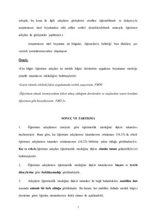 7
sebeple, bu konu ile ilgili adayların görüşlerini etraflıca öğrenebilmek ve dolayısıyla
araştırmanın nicel boyutundan elde edilen verileri destekleyebilmek amacıyla öğretmen
adayları ile görüşmeler yapılmıştır.)
Araştırmanın nitel boyutuna ait bulgular, öğrencilerin belirttiği bazı ifadelere yer
vererek yorumlanmasından oluşmuştur.
Örnek:
«Fen bilgisi öğretmen adayları ise meslek bilgisi derslerinin uygulama boyutunun mesleğe
yönelik tutumlarını etkilediğini belirtmişlerdir:
-Gayet olumlu etkiledi fakat uygulamada zorluk yaşıyorum. FBÖ9
-Öğretmen olmak istemiyordum fakat almış olduğum derslerden ve stajlardan sonra kendimi
öğretmen gibi hissediyorum. FBÖ 3»
SONUÇ VE TARTIŞMA
1. Öğretmen adaylarının cinsiyete göre öğretmenlik mesleğine ilişkin tutumları
incelenmiştir. Buna göre, kız öğretmen adaylarının tutumlarının ortalaması (34,33) ile erkek
öğretmen adaylarının tutumları ortalamasının (34,32) birbirine yakın olduğu görülmekted ir.
Kız ve erkek öğretmen adayları öğretmenlik mesleğine ilişkin olumlu tutum geliştirdiklerini
belirtmişlerdir.
2. Öğretmen adaylarının öğretmenlik mesleğine ilişkin tutumlarının başarı ve tercih
düzeylerine göre farklılaşmadığı görülmektedir.
3. Adayların öğretmenlik mesleğine ilişkin tutumları ile bağlı bulundukları anabilim dalı
arasında anlamlı bir fark olduğu görülmüştür. Bu durum, her anabilim dalında meslek bilgisi
derslerine giren öğretim elemanlarının farklı olması ile açıklanabilir.
 