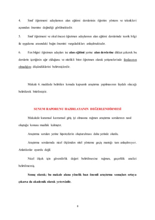 8
4. Sınıf öğretmeni adaylarının alan eğitimi derslerinin öğretim yöntem ve teknikleri
açısından önemine değindiği görülmektedir.
5. Sınıf öğretmeni ve okul öncesi öğretmen adaylarının alan eğitimi derslerinde teorik bilgi
ile uygulama arasındaki bağın önemini vurguladıkları anlaşılmaktadır.
6. Fen bilgisi öğretmen adayları ise alan eğitimi yerine alan derslerine dikkat çekerek bu
derslerin içeriğinin ağır olduğunu ve nitelikli birer öğretmen olarak yetişmelerinde faydasının
olmadığını düşündüklerini belirtmişlerdir.
Makale 6. maddede belirtilen konuda kapsamlı araştırma yapılmasının faydalı olacağı
belirtilerek bitirilmiştir.
SUNUM RAPORUNU HAZIRLAYANIN DEĞERLENDİRMESİ
Makalede kuramsal kavramsal giriş iyi olmasına rağmen araştırma sorularının nasıl
oluştuğu konusu muallak kalmıştır.
Araştırma soruları yerine hipotezlerin oluşturulması daha yerinde olurdu.
Araştırma sorularında nicel ölçümden nitel yönteme geçiş mantığı tam anlaşılmıyor.
Anlatılanlar uyumlu değil.
Nicel ölçek için güvenilirlik değeri belirtilmesine rağmen, geçerlilik analizi
belirtilmemiş.
Sonuç olarak; bu makale alana yönelik bazı önemli araştırma sonuçları ortaya
çıkarsa da akademik olarak yetersizdir.
 