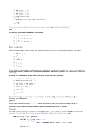 >>> var dizi1 = [1,2];
>>> var dizi2 = [3,4];
>>> var dizi3 = [5,6];
>>> var dizi4 = [7,8];
>>> dizi1.concat(dizi2);
[1,2,3,4]
>>> Array.prototype.push.apply(dizi3,dizi4);
4
>>> dizi3
[5,6,7,8]
slice
>>> [3,6,9,12].slice(1,3)
[6, 9]
>>> [3,6,9,12].slice(1,4)
[6, 9, 12]
>>> [3,6,9,12].slice(0,2)
[3, 6]
Bölüm Sonu Pratikleri
>>> var a = [3,2,1];
>>> var b = a;
>>> b
[3, 2, 1]
>>> b.push(0);
4
>>> b
[3, 2, 1, 0]
>>> a
[3, 2, 1, 0]
>>> var deneme = function(){}
>>> deneme.prototype.dizi = [];
[]
>>> var nesne1 = new deneme();
>>> var nesne2 = new deneme();
>>> nesne1.dizi.push(1);
1
>>> nesne1.dizi
[1]
>>> nesne2.dizi
[1]
Array.prototype.clone = function(){
var gecici = [];
for(var i=0; i<this.length; i++){
gecici.push(
this[i] instanceof Array? this[i].clone():this[i]
);
}
return gecici;
Örnekte concat methodunun kullanımını hatırladık ve ardından apply methodunu çağırarak dizi3 ile dizi4 ü birleştirdik.
Dizi değerlerinin içinden istenen index aralıklarını çağırmayı sağlar;
ECMAScript standartına göre, diziler ve nesneler farklı değişkenlere aktarılamaz, referanslanır.Bunu daha iyi anlamak için bir örnek yapalım:
Örnekte, b değerine ilk oluşturduğumuz a değerini atadığımızda, iki değer birbirine referanslandı.Bunu anlamak için b dizisine yeni bir sayı ekledik,
a dizisini kontrol ettiğimizde aynı sayının a'ya da eklendiğini gördük.Aslında b'ye eklendiğimiz a'ya eklenmedi, daha doğrusu biz hem a'ya hem b'ye
ekleme yaptık.
Bu özelliğin açtığı problemlerle ilgili bir örnek yapmak için dizi tipinde alt değeri olan bir sınıf tanımlayalım:
Örnekte gördüğünüz gibi, deneme iskeletinden türeyen tüm objelerin dizi tipindeki alt değeri birbirine referanslı.Biri değişince diğeri de
değişmekte.Şimdi sorulara geçelim:
SORULAR
Soru 1) Dizilerin klonlanmasını sağlayan, dizi.clone() şeklinde çalıştırılabilen bir method yazın.Dizilerin içiçe olabileğini dikkate alın.
Soru 2) Birinci sorunun cevabını, fonksiyonların iskeletinde yaşanan referans probleminin çözümü için uygulayın.
CEVAPLAR
Cevap 1) Bu problemin çözümü için bu dökümanda bahsetmediğim döngüleri ve kontrol ifadelerini biliyor olmalısınız.Sınıfların iskeletine method
ekleme işlemi hakkında bilgi almak için Fonksiyonlar konusundaki prototype başlığına dönün. Problemin cevabına geçelim:
 