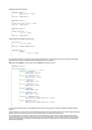 function deneme(){
this.özellik1 = değer;
}
var yeni = new deneme();
function deneme(){
}
deneme.prototype.özellik1 = değer;
var yeni = new deneme();
function deneme(){
}
deneme.prototype = {
"özellik1":değer;
}
var yeni = new deneme();
var deneme = {
"özellik1":değer;
}
var yeni = Object.Clone(deneme);
function deneme(){
return {
"özellik1":değer
}
}
function account(){
}
account.prototype = {
"_balance":0, "_limit":0, "_name":"",
"getBalance":function(){
return this._balance;
},
"setBalance":function(value){
this._balance = value;
},
"getLimit":function(){
return this._limit;
},
"setLimit":function(value){
this._limit = value;
},
"getName":function(){
return this._name;
},
"setName":function(value){
this._name = value;
},
"SendMoney": function(value){
this.setBalance(this.getBalance()-value);
},
"Invest":function(value){
this.setBalance(this.getBalance()+value);
}
}
başlığındaki yapılara tekrar gözatalım:
Objeler başlığından çıkaracağımız yapılarsa şunlar:
Her iki tekniğin de profesyonel web projelerinin pek çoğunda kullanıldığı görülür, ancak kod standartına göre yazım stilleri biraz daha değişim
gösterecektir.Örnek olarak şu an çalıştığım şirketin kod standartına göre bir sınıf oluşturalım.
Obje: Banka Hesabı Değerler: ad soyad, bakiye, borç limiti İşlemler: Para Gönder, Para Yatır
Bu yazım biçimini anlamaya çalışalım, neden değişken adlarının önünde underscore işareti var? Neden her değişken için get/set methodları
yazılıyor?
Underscore koymamızın nedeni browser'ın reserveli kelimeleriyle çakışma olmamasını sağlamak.Örneğin "class" adında bir değer oluşturmamız
gerekirse, webkit ve internet explorer yazdığımız kodu durduracaktır.Bunun için underscore ile işareti kullanırız.
Peki, bir değeri isterken, veya ayarlarken, başka bir işlem yapmamız gerekiyorsa ne yaparız.Veya esas değeri, istenen şekle göre süzerek
vermemiz gerekiyorsa? Bu tip durumlarda standart bozulur, veya kodun akışı değişir.Böyle durumlar için get/set özellikleri yazmak daha doğru
olacaktır.Peki, oluşturduğumuz bu objede get ve set fonksiyonları içinde süzme vb. işlemler yapılıyor mu? Hayır.Bu unsuru aklımızda tutalım,
birazdan tekrar düşüneceğiz.
 