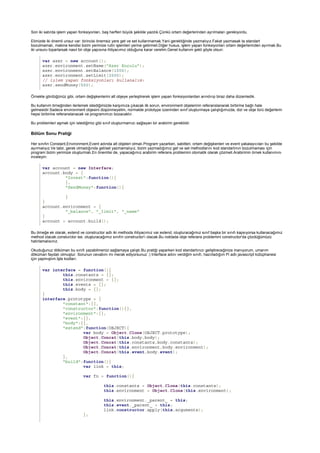 var azer = new account();
azer.environment.setName("Azer Koçulu");
azer.environment.setBalance(1000);
azer.environment.setLimit(2000);
// işlem yapan fonksiyonları kullanalım:
azer.sendMoney(500);
Bölüm Sonu Pratiği
var account = new Interface;
account.body = {
"Invest":function(){
},
"SendMoney":function(){
}
}
account.environment = {
"_balance", "_limit", "_name"
}
account = account.build();
var interface = function(){
this.constants = {};
this.environment = {};
this.events = {};
this.body = {};
}
interface.prototype = {
"constant":{},
"constructor":function(){},
"environment":{},
"event":{},
"body":{},
"extend":function(OBJECT){
var body = Object.Clone(OBJECT.prototype);
Object.Concat(this.body,body);
Object.Concat(this.constants,body.constants);
Object.Concat(this.environment,body.environment);
Object.Concat(this.event,body.event);
},
"build":function(){
var link = this;
var fn = function(){
this.constants = Object.Clone(this.constants);
this.environment = Object.Clone(this.environment);
this.environment._parent_ = this;
this.event._parent_ = this;
link.constructor.apply(this,arguments);
};
Son iki satırda işlem yapan fonksiyonları, baş harfleri büyük şekilde yazdık.Çünkü ortam değerlerinden ayrılmaları gerekiyordu.
Elimizde iki önemli unsur var: birincisi önemsiz yere get ve set kullanmamak.Yani gerektiğinde yazmalıyız.Fakat yazmasak ta standart
bozulmamalı, makine kendisi bizim yerimize rutin işlemleri yerine getirmeli.Diğer husus, işlem yapan fonksiyonları ortam değerlerinden ayırmak.Bu
iki unsuru toparlarsak nasıl bir obje yapısına ihtiyacımız olduğuna karar verelim.Genel kullanım şekli şöyle olsun:
Örnekte gördüğünüz gibi, ortam değişkenlerini alt objeye yerleştirerek işlem yapan fonksiyonlardan arındırıp biraz daha düzenledik.
Bu kullanım örneğinden ilerlemek istediğimizde karşımıza çıkacak ilk sorun, environment objelerinin referanslanarak birbirine bağlı hale
gelmesidir.Sadece environment objesini düşünmeyelim, normalde prototype üzerinden sınıf oluşturmaya çalıştığımızda, dizi ve obje türü değerlerin
hepsi birbirine referanslanacak ve programımızı bozacaktır.
Bu problemleri aşmak için istediğimiz gibi sınıf oluşturmamızı sağlayan bir arabirim gereklidir.
Her sınıfın Constant,Environment,Event adında alt objeleri olmalı.Program yazarken, sabitleri, ortam değişkenleri ve event yakalayıcıları bu şekilde
ayırmalıyız.Ve tabii, gerek olmadığında get/set yazmamalıyız, bizim yazmadığımız get ve set methodlarını kod standartının bozulmaması için
program bizim yerimize oluşturmalı.En önemlisi de, yapacağımız arabirim referans problemini otomatik olarak çözmeli.Arabirimin örnek kullanımını
inceleyin:
Bu örneğe ek olarak, extend ve constructor adlı iki methoda ihtiyacımız var.extend, oluşturacağımız sınıf başka bir sınıfı kapsıyorsa kullanacağımız
method olacak.consturctor ise, oluşturacağımız sınıfın constructor'ı olacak.Bu noktada obje referans problemini constructor'da çözdüğümüzü
hatırlamalısınız.
Okuduğunuz döküman bu sınıfı yazabilmenizi sağlamaya çalıştı.Bu pratiği yaparken kod standartınızı geliştireceğinize inanıyorum, umarım
döküman faydalı olmuştur. Sorunun cevabını mı merak ediyorsunuz :) Interface adını verdiğim sınıfı, hazırladığım Pi adlı javascript kütüphanesi
için yapmıştım.İşte kodları:
 