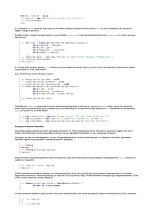 Object: (meslek = null)
>>> selcuk = new kisi("selçuk koçulu",48,"mardin");
>>> selcuk.meslek
null
>>> var kisi = function(adsoyad,yas,dogumyeri,meslek){
this.adsoyad = adsoyad;
this.yas = yas;
this.dogumyeri = dogumyeri;
this.meslek = meslek;
}
>>> fikretkizilok = new kisi("fikret kızılok","60","İstanbul","Müzisyen");
>>> fikretkizilok.meslek
"müzisyen"
>>> kargo.prototype.alan = null;
>>> kargo.prototype.gonderen = null;
>>> kargo.prototype.kargoicerigi = null;
>>> function kargo(alan,gonderen,kargoicerigi){
this.alan = alan;
this.gonderen = gonderen;
this.kargoicerigi = kargoicerigi;
}
>>> kargo.prototype.ucret
0
>>> var azerkoculu = new kisi("azer koçulu",20,"kaş","web geliştirici");
>>> var billgates = new kisi("bill gates",53,"seattle","işadamı");
>>> var yeniKargo = new kargo(azerkoculu,billgates,"mozilla stickers");
Prototype ve Browser Nesneleri
>>> String
String()
>>> String.prototype.replace
replace()
>>> "Merhaba Dünya".replace
replace()
>>> Number.prototype.topla = function(sayiDegeri){
return this+SayiDegeri
}
>>> (4).topla(8)
12
>>> 4.0.topla(8)
Bu örnekteyse selcuk adında bir obje oluşturduk ve meslek özelliğini sorguladık.Dönen sonucun null -bu bizim belirlediğimiz bir varsayılan
değerdi- olduğunu görüyoruz.
Buradaki problem, iskelete sonradan eklenen meslek özelliğini constructor'a nasıl dahil edeceğimiz.Bu iş için constructor'ın yeniden yazılması
kaçınılmazdır;
Bu örnekte dikkat etmemiz gereken, kisi fonksiyonunun eski iskeleti devralması.Peki bu durumda henüz tanımlanmamış fonksiyonların iskeleti
oluşturulabilir mi? Evet, oluşturulabilir.
Bunu denemek için yeni bir fonksiyon yazalım:
Görüldüğü gibi, undefined değeri olan bir tanıtıcı altında iskelet oluşturduk ve ardından bu tanıtıcıya fonksiyon değeri verdik.Son satırda ise,
tanıtıcı değer almadan oluşturduğumuz iskeletin çalışır durumda olduğunu onayladık.Biraz önce yazdığımız kisi nesnesinden de faydalanarak
kargo'nun kullanımına bir örnek verelim:
Javascript'in disable olmadığı durumları saymazsak, browserlar her HTML belgesinde javascript komutlarının çalışmasını sağlayan bir zemin
oluşturur.String,Number,Function,Array,Object nesneleri browser sözettiğimiz çekirdekte yer alan nesnelerden birkaçıdır.
Yazdığımız her sayı Number objesinden, her yazı String objesinden türer.Ve tahmin edeceğiniz gibi, bu değerlerin methodları, çekirdekteki
nesnelere bağlıdır.String nesnesinin methodlarından birini deneyelim:
String nesnesinin prototype objesindeki replace fonksiyonuna erişip kontrol ettik.Şimdi de oluşturacağımız string değerinde replace methodunun
kullanımını inceleyelim:
ECMAScript standartını kullanan dillerden biri de Actionscript'tir.Bu dil de String,Number gibi objeler oluşturur fakat geliştiricinin bu nesneleri
değiştirmesi kısıtlanmıştır. Neyse ki javascript için böyle bir durum söz konusu değil, browser nesnelerini dilediğimiz gibi değiştirebilmekteyiz.Örnek
olarak Number objesine bir method ekleyelim:
Number nesnesinin iskeletine "topla" adında bir fonksiyon ekledik.Böylece, tüm sayılar için pratik bir toplama methodu yaratmış olduk, deneyelim:
 