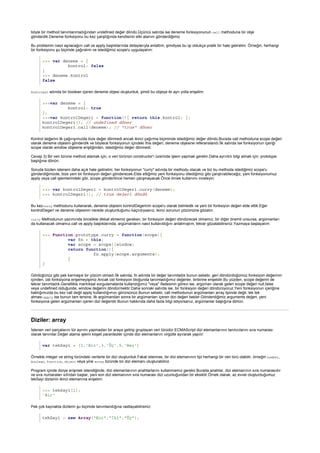 >>> var deneme = {
kontrol: false
}
>>> deneme.kontrol
false
>>>var deneme = {
kontrol: true
};
>>>var kontrolDegeri = function(){ return this.kontrol; };
kontrolDegeri(); // undefined döner
kontrolDegeri.call(deneme); // "true" döner
>>> var kontrolDegeri = kontrolDegeri.curry(deneme);
>>> kontrolDegeri(); // true değeri döndü
>>> Function.prototype.curry = function(scope){
var fn = this;
var scope = scope||window;
return function(){
fn.apply(scope,arguments);
}
}
Diziler: array
var tekSayi = [1,'Bir',3,'Üç',5,'Beş']
>>> tekSayi[1];
'Bir'
tekSayi = new Array("Bir","İki","Üç");
böyle bir method tanımlanmadığından undefined değer döndü.Üçüncü satırda ise deneme fonksiyonunun call methoduna bir obje
gönderdik.Deneme fonksiyonu bu kez çalıştığında kendisinin etki alanını gönderdiğimiz
Bu problemin nasıl aşılacağını call ve apply başlıklarında detaylarıyla anlattım, şimdiyse bu işi oldukça pratik bir hale getirelim. Örneğin, herhangi
bir fonksiyonu şu biçimde çağıralım ve istediğimiz scope'u uygulayalım:
kontrossl adında bir boolean içeren deneme objesi oluşturduk, şimdi bu objeye iki ayrı yolla erişelim:
Kontrol değerini ilk çağırışımızda bize değer dönmedi ancak ikinci çağırma biçiminde istediğimiz değer döndü.Burada call methoduna scope değeri
olarak deneme objesini gönderdik ve böylece fonksiyonun içindeki this değeri, deneme objesine referanslandı.İlk satırda ise fonksiyonun içeriği
scope olarak window objesine eriştiğinden, istediğimiz değer dönmedi.
Cevap 3) Bir veri türüne method atamak için, o veri türünün constructor'ı üzerinde işlem yapmak gerekir.Daha ayrıntılı bilgi almak için, prototype
başlığına dönün.
Soruda bizden isteneni daha açık hale getirelim; her fonksiyonun "curry" adında bir methodu olacak ve biz bu methoda istediğimiz scope'u
gönderdiğimizde, bize yeni bir fonksiyon değeri gönderecek.Elde ettiğimiz yeni fonksiyonu dilediğimiz gibi çalıştırabileceğiz, yani fonksiyonumuz
apply veya call işlemlerindeki gibi, scope gönderilince hemen çalışmayacak.Önce örnek kullanımı inceleyin:
Bu kezcurry methodunu kullanarak, deneme objesini kontrolDegerinin scope'u olarak belirledik ve yeni bir fonksiyon değeri elde ettik.Eğer
kontrolDegeri ve deneme objesinin nerede oluşturduğumu kaçırdıysanız, ikinci sorunun çözümüne gözatın.
curry Methodunun yazımında öncelikle dikkat etmemiz gereken, bir fonksiyon değeri döndürecek olmamız, bir diğer önemli unsursa, argümanları
da kullanacak olmamız.call ve apply başlıklarında, argümanların nasıl kullanıldığını anlatmıştım, tekrar gözatabilirsiniz.Yazmaya başlayalım:
Gördüğünüz gibi pek karmaşık bir çözüm olmadı.İlk satırda, fn adında bir değer tanımladık bunun sebebi, geri döndürdüğümüz fonksiyon değerinin
içinden, üst fonksiyona erişemeyişimiz.Ancak üst fonksiyon bloğunda tanımladığımız değerler, birbirine erişebilir.Bu yüzden, scope değerini de
tekrar tanımladık.Genellikle mantıksal sorgulamalarda kullandığımız "veya" ifadesinin görevi ise, argüman olarak gelen scope değeri null,false
veya undefined olduğunda, window değerini döndürmektir.Daha sonraki satırda ise, bir fonksiyon değeri döndürüyoruz.Yeni fonksiyonun içeriğine
baktığımızda bu kez call değil apply kullandığımızı görürsünüz.Bunun sebebi, call methodunun argümanları array tipinde değil, tek tek
alması.apply ise bunun tam tersine, ilk argümandan sonra bir argümanları içeren dizi değeri bekler.Gönderdiğimiz arguments değeri, yeni
fonksiyona gelen argümanları içeren dizi değeridir.Bunun hakkında daha fazla bilgi istiyorsanız, argümanlar başlığına dönün.
İstenen veri parçalarını tür ayrımı yapmadan bir araya getirip gruplayan veri türüdür.ECMAScript dizi elemanlarının tanıtıcılarını sıra numarası
olarak tanımlar.Değer atama işlemi köşeli parantezler içinde dizi elemanlarını virgülle ayırarak yapılır:
Örnekte integer ve string türündeki verilerle bir dizi oluşturduk.Fakat istenirse, bir dizi elemanının tipi herhangi bir veri türü olabilir, örneğin number,
boolean, function, object veya yine array türünde bir dizi elemanı oluşturabiliriz.
Program içinde diziye erişmek istendiğinde, dizi elemanlarının anahtarlarını kullanmamız gerekir.Burada anahtar, dizi elemanının sıra numarasıdır
ve sıra numaraları sıfırdan başlar, yani son dizi elemanının sıra numarası dizi uzunluğundan bir eksiktir.Örnek olarak, az evvel oluşturduğumuz
tekSayi dizisinin ikinci elemanına erişelim:
Pek çok kaynakta dizilerin şu biçimde tanımlandığına rastlayabilirsiniz:
 