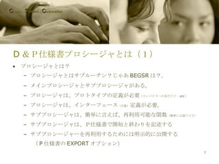 D ＆Ｐ仕様書プロシージャとは（１） プロシージャとは？ プロシージャとはサブルーチン？じゃあ BEGSR は？。 メインプロシージャとサブプロシージャがある。 プロシージャは、プロトタイプの定義が必要 （コンパイラーの為だけど… orz ） プロシージャは、インターフェース （引数） 定義が必要。 サブプロシージャは、簡単に言えば、再利用可能な関数 （厳密には違うけど） サブプロシージャは、Ｐ仕様書で開始と終わりを記述する サブプロシージャーを再利用するためには明示的に公開する （ P 仕様書の EXPORT オプション） C hubu… S ystem… C orporation 