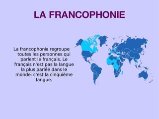 LA FRANCOPHONIE La francophonie regroupe toutes les personnes qui parlent le français. Le français n'est pas la langue la plus parlée dans le monde: c'est la cinquième langue. 