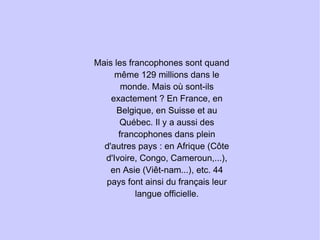 Mais les francophones sont quand même 129 millions dans le monde. Mais où sont-ils exactement ? En France, en Belgique, en Suisse et au Québec. Il y a aussi des francophones dans plein d'autres pays : en Afrique (Côte d'Ivoire, Congo, Cameroun,...), en Asie (Viêt-nam...), etc. 44 pays font ainsi du français leur langue officielle. 